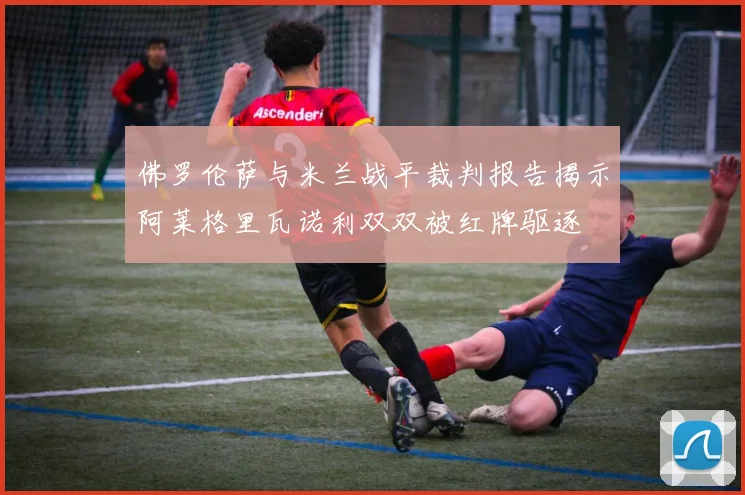 佛罗伦萨与米兰战平裁判报告揭示阿莱格里瓦诺利双双被红牌驱逐