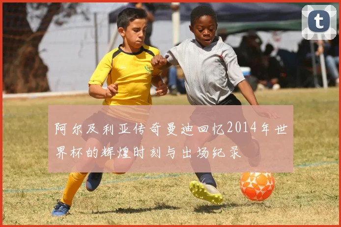 阿尔及利亚传奇曼迪回忆2014年世界杯的辉煌时刻与出场纪录