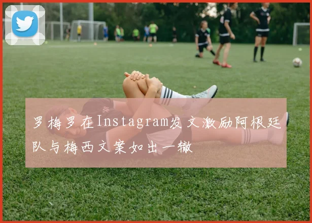 罗梅罗在Instagram发文激励阿根廷队与梅西文案如出一辙