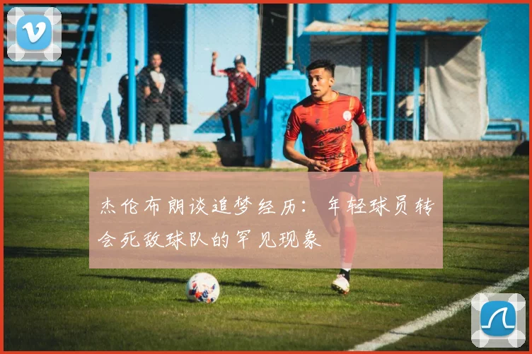 杰伦布朗谈追梦经历：年轻球员转会死敌球队的罕见现象