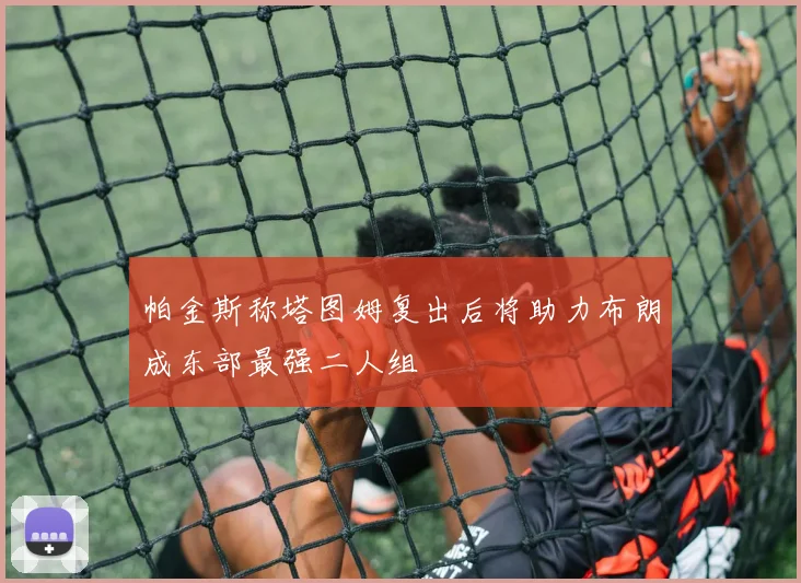 帕金斯称塔图姆复出后将助力布朗成东部最强二人组