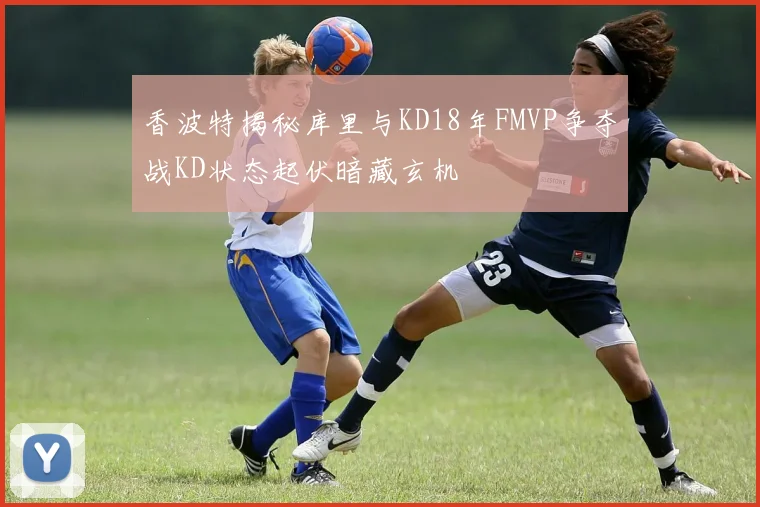 香波特揭秘库里与KD18年FMVP争夺战KD状态起伏暗藏玄机