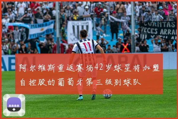 阿尔维斯重返赛场42岁球星将加盟自控股的葡萄牙第三级别球队