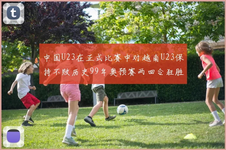 中国U23在正式比赛中对越南U23保持不败历史99年奥预赛两回合狂胜7-0