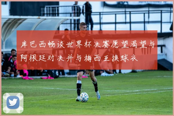 库巴西畅谈世界杯决赛愿望渴望与阿根廷对决并与梅西互换球衣