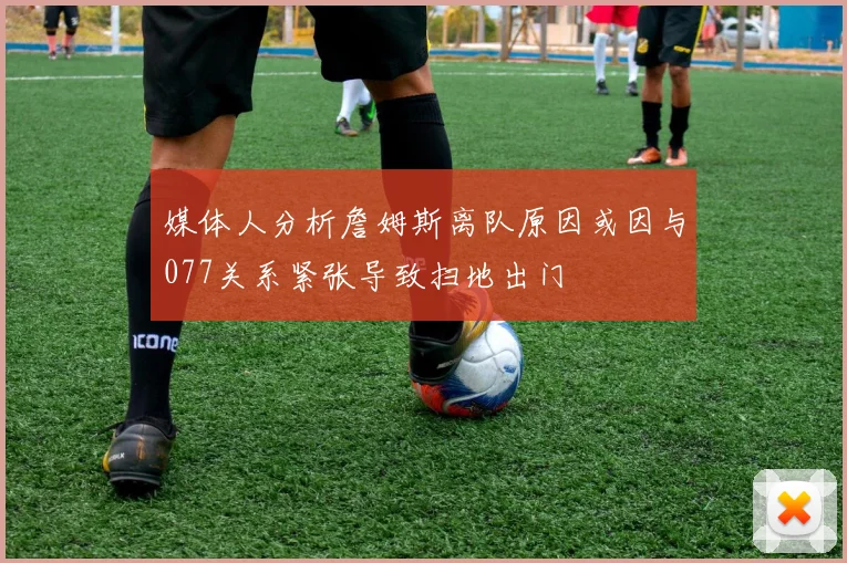 媒体人分析詹姆斯离队原因或因与077关系紧张导致扫地出门