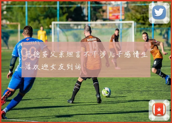 范德芬父亲坦言不干涉儿子感情生活欢迎女友到访