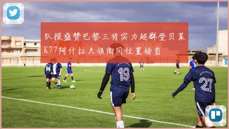 队报盛赞巴黎三将实力超群登贝莱K77阿什拉夫领衔同位置榜首