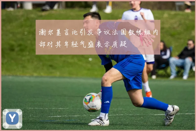 谢尔基言论引发争议法国教练组内部对其年轻气盛表示质疑