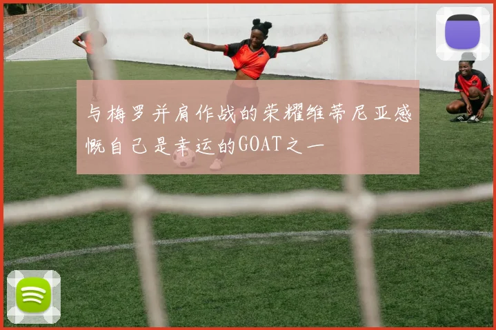 与梅罗并肩作战的荣耀维蒂尼亚感慨自己是幸运的GOAT之一