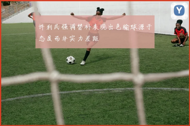 许利民强调替补表现出色输球源于态度而非实力差距
