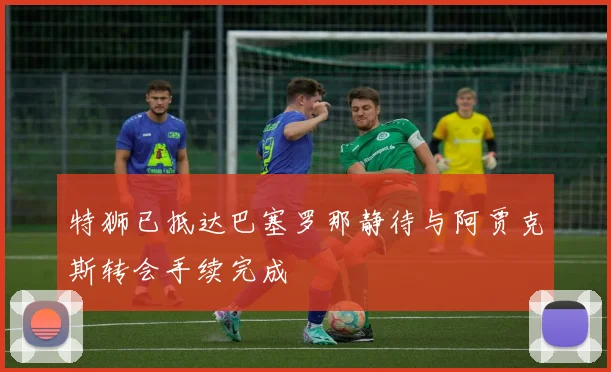 特狮已抵达巴塞罗那静待与阿贾克斯转会手续完成