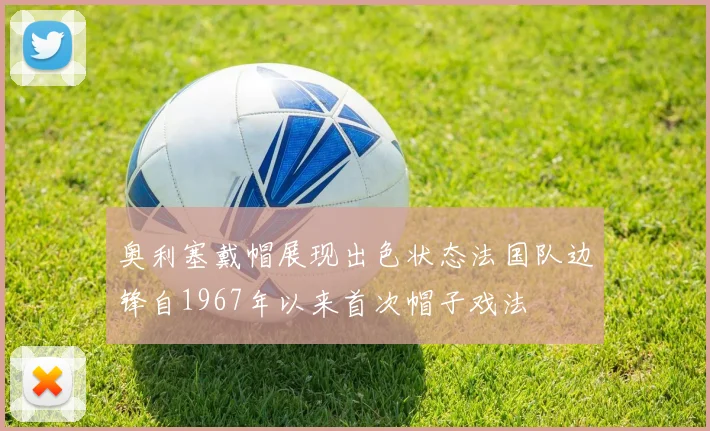 奥利塞戴帽展现出色状态法国队边锋自1967年以来首次帽子戏法
