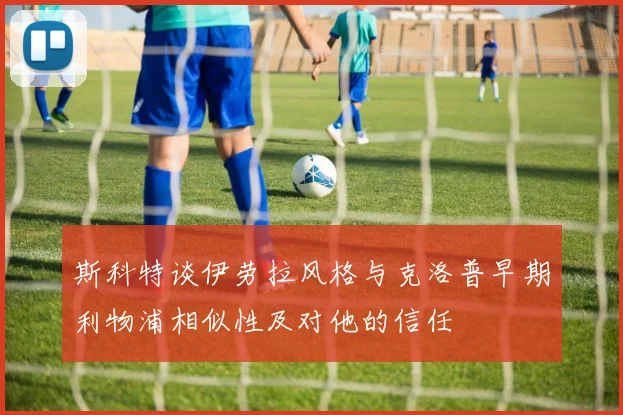 斯科特谈伊劳拉风格与克洛普早期利物浦相似性及对他的信任