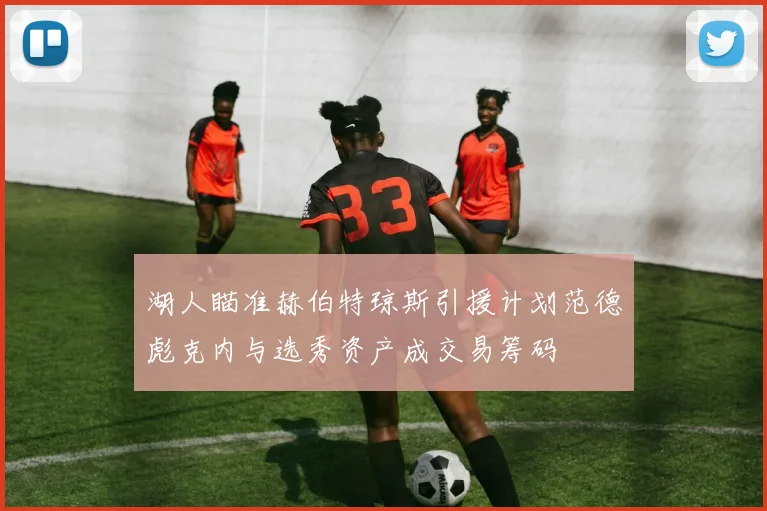 湖人瞄准赫伯特琼斯引援计划范德彪克内与选秀资产成交易筹码