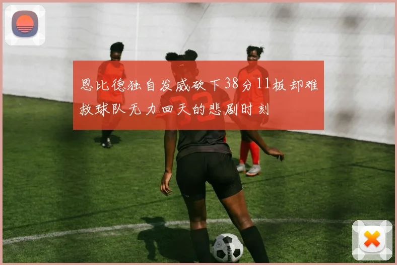恩比德独自发威砍下38分11板却难救球队无力回天的悲剧时刻