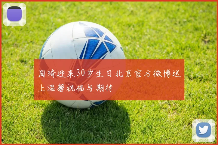 周琦迎来30岁生日北京官方微博送上温馨祝福与期待