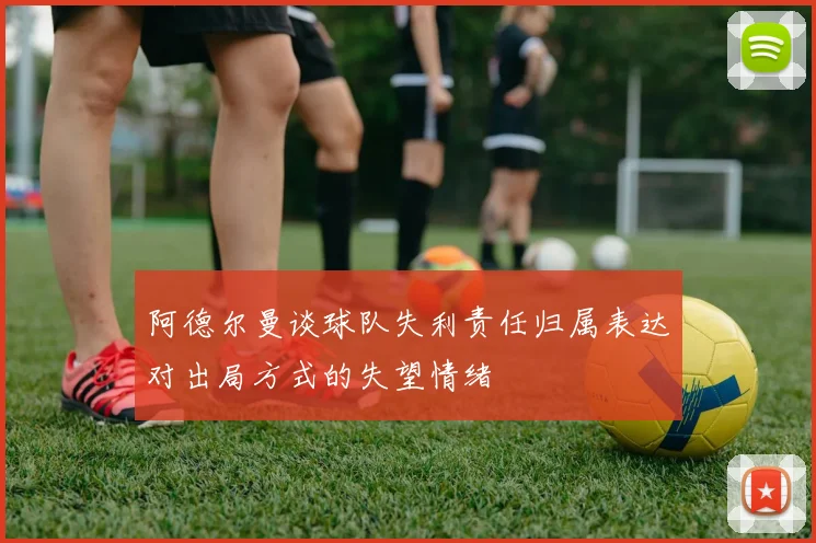 阿德尔曼谈球队失利责任归属表达对出局方式的失望情绪