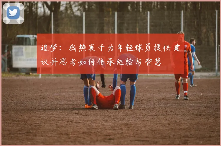 追梦：我热衷于为年轻球员提供建议并思考如何传承经验与智慧