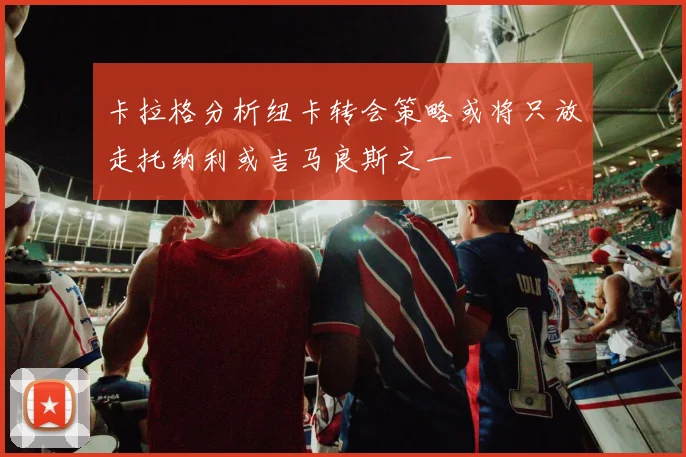 卡拉格分析纽卡转会策略或将只放走托纳利或吉马良斯之一