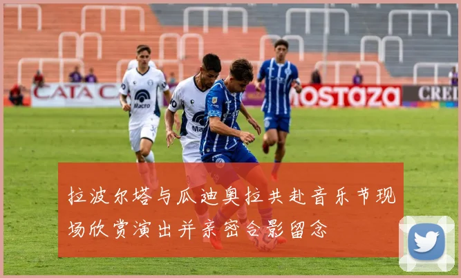 拉波尔塔与瓜迪奥拉共赴音乐节现场欣赏演出并亲密合影留念