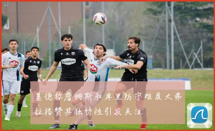 基德称詹姆斯和库里防守难度大弗拉格赞其独特性引发关注