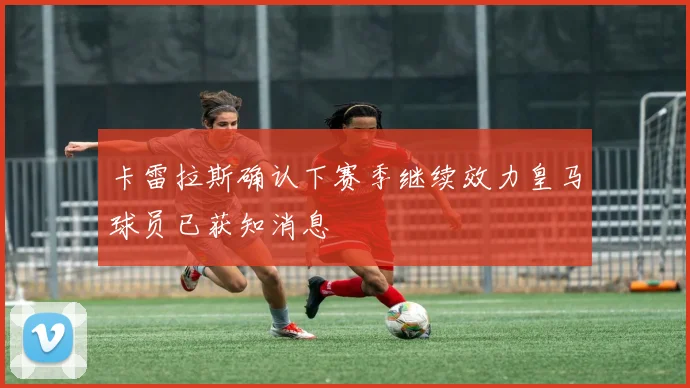 卡雷拉斯确认下赛季继续效力皇马球员已获知消息